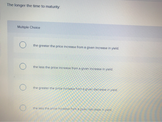The longer the time to maturity Multiple Choice O the greater the price increase from a given increase in yield. O o the less