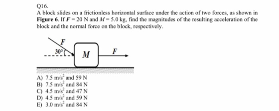 Q16. A block slides on a frictionless horizontal surface under the action of two forces, as shown in Figure 6. If F-20 N and M- 5.0 kg, find the magnitudes of the resulting acceleration of the block and the normal force on the block, respectively A) 7.5 m/s and 59 N B) 7.5 m/s and 84 N C) 4.5 m/s2 and 47 N D) 4.5 m/s and 59 N E) 3.0 m/s and 84 N
