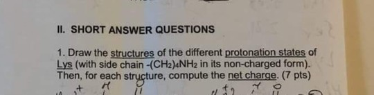II. SHORT ANSWER QUESTIONS 1. Draw the structures of the different protonation states of Lys (with side chain -(CH2)4NH2 in i