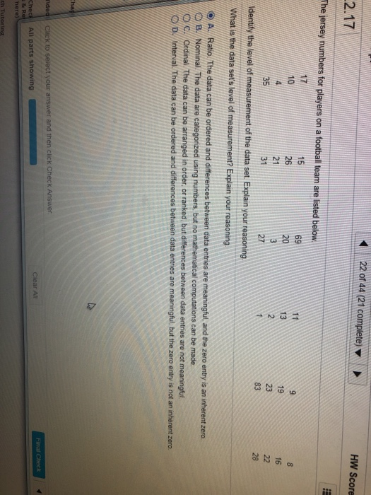 22 of 44 (21 complete) HW Score 2.17 The jersey numbers for players on a footbal team are listed belovw 17 10 15 26 69 8 13 19 16 2 35 31 27 Identify the level of measurement of the data set. Explain your reasoning What is the data sets level of A. Ratio. The data can be ordered and differences between data entries B./Nominal. The data are categonzed using numbers but no mathematical computations can be made are meaningful, and the zero entry is an inherent zero. ordinal The data can be arranged in order, or ranked, but differences between data entnes are not meaningful D Interval. The data can be ordered and differences between data entres are meaningful, but the zero entry is not an inherent zero o c. r answer and then click Check Answer Check All parts showing th Tutoring