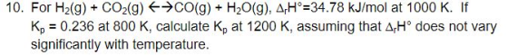 10. For H2(g) + CO2(g) ←→CO(g) + H2O(g), AH 34.78 kJ/mol at 1000 K. If Kp = 0.236 at 800 K, calculate Kp at 1200 K, assuming that 4H does not vary significantly with temperature.