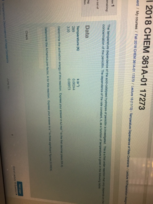 2018 CHEM 361A-01 17273 ard / My courses / Fall 2018 CHEM 361A-01 17273/ Lecture 16 0113)-Temperature Dependence of Rate on 1 emaining The temperature dependence of the acid-catalysed hydrolysis of peniclin is investigated. This s a first order reaction that only depends on the concentration of the penicilin. The dependence of the rate constant, K as a function of temperature is gven in the folowing table out of lag ion Data Temperature (K) 289 310 k (s) 0.00244 0.00973 ne the activation energy of this reaction. Express your answer in ku mor , to the frst decimal place Determine the Arrhenius pre-factor, A for this reaction. Express your answer in s to three significant figures OLXOXEX) Check End of of