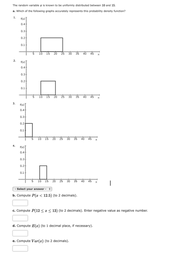 The random variable x is known to be uniformly distributed between 10 and 15. a. Which of the following graphs accurately represents this probability density function? 1. foo 0.4 0.3 0.2 0.1 10 15 20 25 30 35 40 45 x 2. foo) 0.4 0.3 0.2 10 15 20 30354045 x 3. foo 0.4 0.3 0.1 10 15 20 25 30 35 40 45 x 4 fo) 0.4 0.3 0.2 0.1 10 15 20 25 30 35 40 45 x Select your answer b. Compute P 12.5) (to 2 decimals) 13) (to 2 decimals). Enter negative value as negative number c. Compute P(12 d. Compute E() (to 1 decimal place, if necessary) e. Compute Var(x) (to 2 decimals)