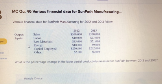 MC Qu. 46 Various financial data for SunPath Manufacturing... Various financial data for SunPath Manufacturing for 2012 and 2013 follow. 2012 2013 300.000 S330.000 $40.000 $43.000 S45.000 $51.000 $9,000 $250,000 $262.000 S6,000 Output: Sales Inputs: Labor ped Raw Materials: $10,000 Energy Capital Employed: Other ook $2.000 rences What is the percentage change in the labor partial productivity measure for SunPath between 2012 and 2013? Multiple Choice