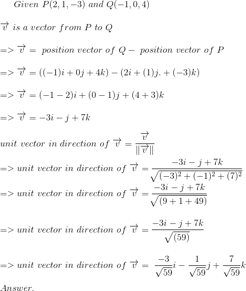 Given\ P( 2,1,-3)\ and\ Q(-1,0,4) \\ \\ \overrightarrow{v} \ is\ a\ vector\ from\ P \ to\ Q \\ \\ => \overrightarrow{v}= \ position\ vector\ of\ Q-\ position\ vector\ of\ P \\ \\ => \overrightarrow{v}= ((-1)i +0j+4k) - (2i +(1)j. +(-3)k) \\ \\ =>\overrightarrow{v}=(-1-2)i +( 0-1)j+(4+3)k \\ \\ => \overrightarrow{v}=-3i-j+7k \\ \\ unit\ vector\ in\ direction\ of\ \overrightarrow{v}= \frac{\overrightarrow{v}}{\left \| \overrightarrow{v} \right \|} \\ \\=>unit\ vector\ in\ direction\ of\ \overrightarrow{v}= \frac{-3i-j+7k}{\sqrt[]{(-3)^{2}+(-1)^{2}+(7)^{2}}} \\ \\ =>unit\ vector\ in\ direction\ of\ \overrightarrow{v}= \frac{-3i-j+7k}{ \sqrt[]{(9+1+49)}} \\ \\ \\ =>unit\ vector\ in\ direction\ of\ \overrightarrow{v}= \frac{-3i-j+7k}{ \sqrt[]{(59)}} \\ \\ \\ =>unit\ vector\ in\ direction\ of\ \overrightarrow{v}= \ \frac{-3}{\sqrt{59}}i-\frac{1}{\sqrt{59}}j+\frac{7}{\sqrt{59}}k \\ \\ Answer.