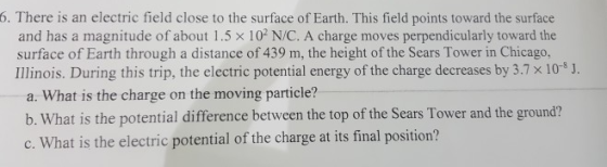 6. There is an electric field close to the surface of Earth. This field points toward the surface and has a magnitude of about 1.5 x 102 N/C. A charge moves perpendicularly toward the surface of Earth through a distance of 439 m, the height of the Sears Tower in Chicago, Illinois. During this trip, the electric potential energy of the charge decreases by 3.7 x 10s J. a. What is the charge on the moving paride? b. What is the potential difference between the top of the Sears Tower and the ground? c. What is the electric potential of the charge at its final position?