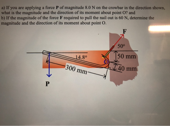a) If you are applying a force P of magnitude 8.0 N on the crowbar in the direction shown, what is the magnitude and the direction of its moment about point O? and b) If the magnitude of the force F required to pull the nail out is 60 N, determine the magnitude and the direction of its moment about point O. 500 50 mm 40 m 4.80 300 mm