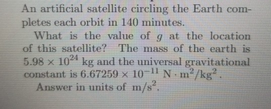 An artificial satellite circling the Earth com- pletes each orbit in 140 minutes. What is the value of g at the location of t