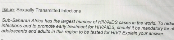 Issue: Sexually Transmitted Infections Sub-Saharan Africa has the largest number of HIVIAIDS cases in the world. To redu infections and to promote early treatment for HIVIAIDS, should it be mandat adolescents and adults in this region to be tested for HIV? Explain your answer. ory for al
