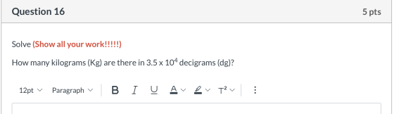 Question 16 5 pts Solve (Show all your work!!!!!) How many kilograms (Kg) are there in 3.5 x 104 decigrams (dg)? 12pt v Parag