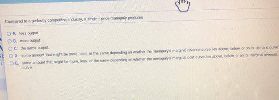 Compared to a perfectly competitive industry, a single-price monopoly produces OA less output OB. more output OC. the same ou