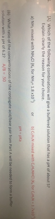 (A) Which of the following combinations will give a buffered solution that has a pH of about 5? Explain clearly the reason for your choice. a) NHs mixed with NH CI (K, for NHj- 1.8 x10) or b) CH,N mixed with C,H:NHCI (K, for CH,N - 1.7x10) pH pKa (B) What ratio of the concentrations of the conjugate acid/base pair from Part A will be needed to form a buffer solution with a pH of 6.2? A/B .50