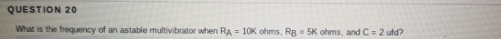 QUESTION 20 What is the frequency of an astable multivibrator when RA = 10K ohms, RB = 5K ohms, and C = 2 ufd?