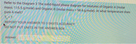 Refer to the Diagram 3 The solid-liquid phase diagram for mixtures of Organic A (molar mass: 115.5 g/mole) and Organic B (mol