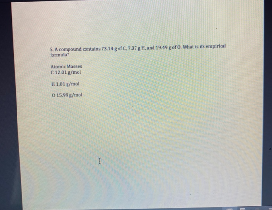 5. A compound contains 73.14 g of C, 7.37 g H, and 19.49 g of O. What is its empirical formula? Atomic Masses C 12.01 g/mol H