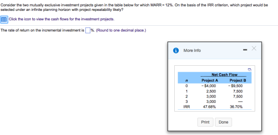 Consider the two mutually exclusive investment projects given in the table below for which MARR = 12%. On the basis of the IRR criterion, which project would be selected under an infinite planning horizon with project repeatability likely? ?Click the icon to view the cash flows for the investment projects The rate of return on the incremental investment is | %. (Round to one decimal place.) More Info Net Cash Flow Project A Project B - $9,500 7,500 7,500 - $4,000 2,500 3,000 3,000 47.68% IRR 36.70% Print Done