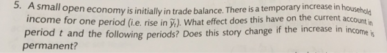 5. A small open economy is initially in trade balance. There is a temporary increase in householo income fo r one period (i.e. rise in y.). What effect does this have on the current acc period t and the following periods? Does this story change if the increase in income is permanent?