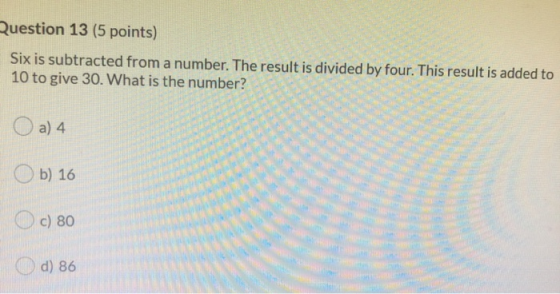 Question 13 (5 points) Six is subtracted from a number. The result is divided by four. This result is added to 10 to give 30.