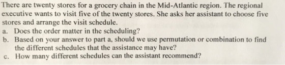 There are twenty stores for a grocery chain in the Mid-Atlantic region. The regional executive wants to visit five of the twenty stores. She asks her assistant to choose five stores and arrange the visit schedule. a. Does the order matter in the scheduling? b. Based on your answer to part a, should we use permutation or combination to find the different schedules that the assistance may have? c. How many different schedules can the assistant recommend?