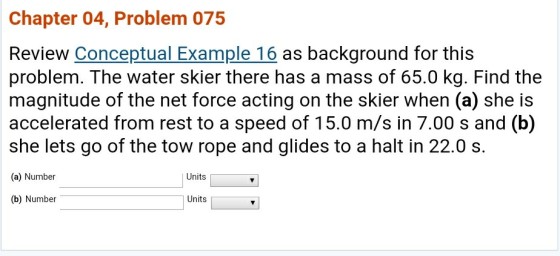 Chapter 04, Problem 075 Review Conceptual Example 16 as background for this problem. The water skier there has a mass of 65.0 kg. Find the magnitude of the net force acting on the skier when (a) she is accelerated from rest to a speed of 15.0 m/s in 7.00 s and (b) she lets go of the tow rope and glides to a halt in 22.0 s. (a) Number Units | (b) Number Units
