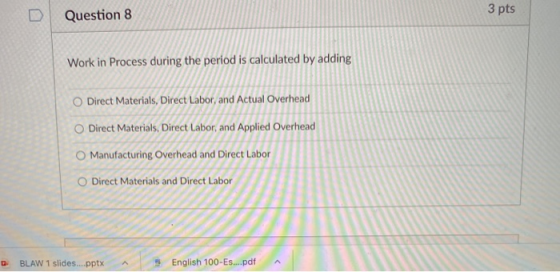 Question 8 3 pts Work in Process during the period is calculated by adding O Direct Materials, Direct Labor, and Actual Overh