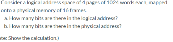 Consider a logical address space of 4 pages of 1024 words each, mapped onto a physical memory of 16 frames. a. How many bits