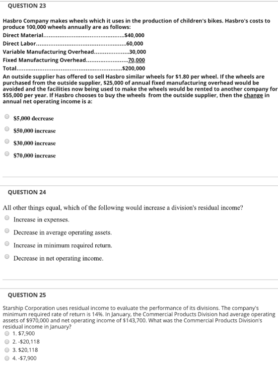 QUESTION 23 Hasbro Company makes wheels which it uses in the production of childrens bikes. Hasbros costs to produce 100,000 wheels annually are as follows Direct Material $40,000 Variable Manufacturing Overhead An outside supplier has offered to sell Hasbro similar wheels for $1.80 per wheel. If the wheels are purchased from the outside supplier, $25,000 of annual fixed manufacturing overhead would be avoided and the facilities now being used to make the wheels would be rented to another company for $55,000 per year. If Hasbro chooses to buy the wheels from the outside supplier, then the change in annual net operating income is a: $5,000 decrease O $50,000 increase O $30,000 increase O $70,000 increase QUESTION 24 All other things equal, which of the following would increase a divisions residual income? Increase in expenses Decrease in average operating assets Increase in minimum required return Decrease in net operating income QUESTION 25 Starship Corporation uses residual income to evaluate the performance of its divisions. The companys minimum required rate of return is 14%. In January, the Commercial Products Division had average operating assets of $970,000 and net operating income of $143,700. What was the Commercial Products Divisions residual income in January? O 1, $7,900 O 2. -$20,118 O 3. $20,118 O4.-$7,900