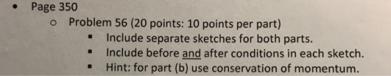 . Page 350 o Problem 56 (20 points: 10 points per part) Include separate sketches for both parts. Include before and after conditions in each sketch. . Hint: for part (b) use conservation of momentum.