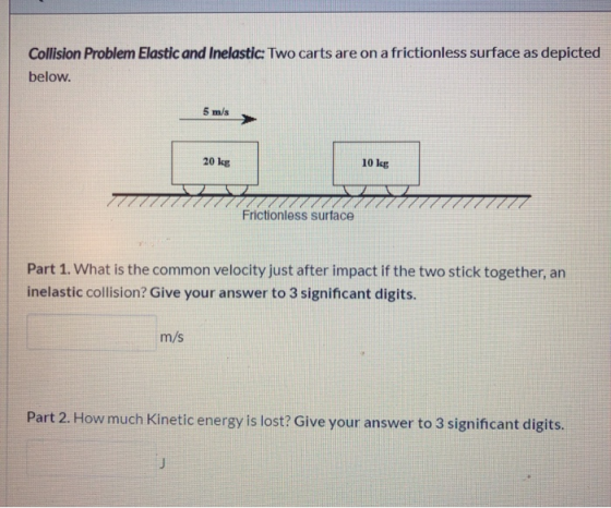 Collision Problem Elastic and Inelastic: Two carts are on a frictionless surface as depicted below. 5 m/s 20 kg 10 kg Frictio