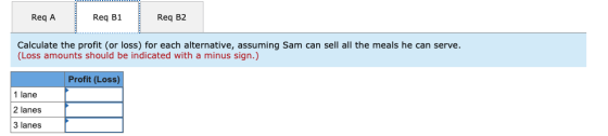 Req A Req B1 Req B2 Calculate the profit (or loss) for each alternative, assuming Sam can sell all the meals he can serve. (L