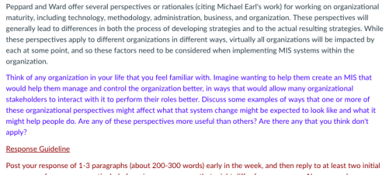 Peppard and Ward offer several perspectives or rationales (citing Michael Earls work) for working on organizational maturity, including technology, methodology, administration, business, and organization. These perspectives will generally lead to differences in both the process of developing strategies and to the actual resulting strategies. While these perspectives apply to different organizations in different ways, virtually all organizations will be impacted by each at some point, and so these factors need to be considered when implementing MIS systems within the organization. Think of any organization in your life that you feel familiar with. Imagine wanting to help them create an MIS that would help them manage and control the organization better, in ways that would allow many organizational stakeholders to interact with it to perform their roles better. Discuss some examples of ways that one or more of these organizational perspectives might affect what that system change might be expected to look like and what it might help people do. Are any of these perspectives more useful than others? Are there any that you think dont apply? Response Guideli Post your response of 1-3 paragraphs (about 200-300 words) early in the week, and then reply to at least two initial