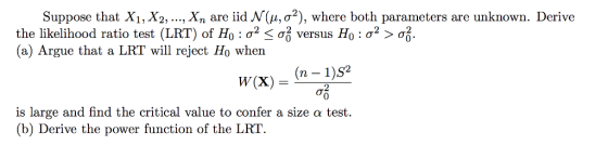 Suppose that X1,X2, ,Xn are iid N(μ, σ2), where both parameters are unknown. Derive the likelihood ratio test (LRT) of Ho : σ2 < σ1 versus Ho : σ2 > σ.. (a) Argue that a LRT will reject Ho when w(x)S2 2 0 is large and find the critical value to confer a size α test. (b) Derive the power function of the LRT