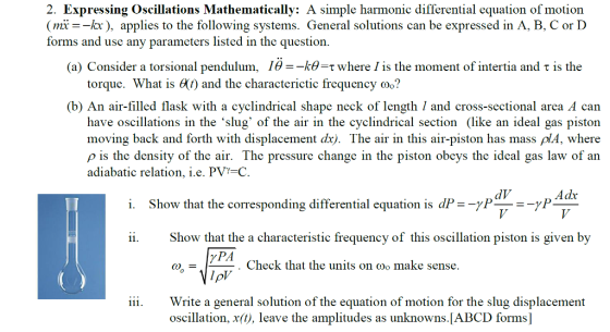 2. Expressing Oscillations Mathematically: A simple harmonic differential equation of motion mik), applies to the following systems. General solutions can be expressed in A, B, C or D forms and use any parameters listed in the question. (a) Consider a torsional pendulum, 16--kθ-τ where is the moment of intertia and τ is the torque. What is 60) and the characterictic frequency oo? (b) An air-filled flask with a cyclindrical shape neck of length 1 and cross-sectional area A can have oscillations in the slug of the air in the cyclindrical section (like an ideal gas piston moving back and forth with displacement dx). The air in this air-piston has mass plA, where ρ is the density of the air. The pressure change in the piston obeys the ideal gas law of an adiabatic relation, i.e. PV-C dV Adx i. Show that the corresponding differential equation is dP=-7P-=-P Show that the a characteristic frequency of this oscillation piston is given by . Check that the units on co make sense. 0 Write a general solution of the equation of motion for the slug displacement oscillation, x(0), leave the amplitudes as unknowns.[ABCD forms] iii.