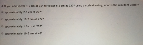 4. If you add vector 4.5 cm at 35° to vector 6.2 cm at 237° using a scale drawing, what is the resultant vector? e approximately 2.6 cm at 2770 e approximately 10.7 cm at 272° O approximately 1.6 cm at 202 O approximately 10.6 cm at 48°