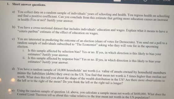 1. Short answer questions. a) You collect data on a random sample of individuals years of schooling and health. You regress health on schooling nd a positive coefficient. Can you conclude from this estimate that getting more education causes an increase in health (Yes or no)? Justify your answer. b) You have a cross-sectional dataset that includes individuals education and wages. Explain what it means to have a ceteris paribus estimate of the effect of education on wages. c) You are interested in predicting the outcome of an election (share of votes for Democrats). You send out a poll to a random sample of individuals subscribed to The Economist asking who they will vote for in the upcoming election. i. Is this sample affected by selection bias? Yes or no. If yes, in which direction is this likely to bias your estimates? Justify your answer. ii. Is this sample affected by response bias? Yes or no. If yes, in which direction is this likely to bias your estimates? Justify your answer. d) You have a random sample of 10,000 households net worth (i.e. value of assets owned by household members minus the liabilities (debts) they owe) in the US. You find that mean net worth is 5 times higher than median net worth. What does this tell you about the shape of the wealth distribution in the US? Are there more observations to the left or to the right of the mean? Do you think the left or the right tail is longer? Using the random sample of question Id. above, you calculate a sample mean net worth of S Central Limit Theorem tell us about this value relative to the true mean net worth in the US population? e) 600,000. What does the