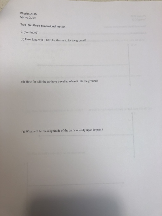 Physics 2010 Spring 2019 Two- and three-dimensional motion 2. (continued) (c) How long will it take for the car to hit the ground? (d) How far will the car have travelled when it hits the ground? e) What will be the magnitude of the cars velocity upon impact?