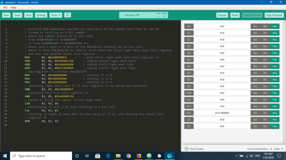 ù untitled·S-(Unsaved-VisUAL File Help Ne per etting ols Emulator Off Execute Reset Step Step Forwards Dec Bin Hex Dec Bin Hex Dec Bin Hex Dec Bin Hex Dec Bin Hex Dec Bin Hex Dec Bin Hex Dec Bin Hex Dec Bin Hex Dec Bin Hex Dec Bin Hex Dec Bin Hex Dec Bin Hex Dec Bin Hex Dec Bin Hex Dec Bin Hex since in ARM immediate operand can only be a 32 bit number such that it can be ; formed by shifting an 8 bit number ; hence the number should be in the form: ; from 8x8088e808 to 8x808000FF 0x8 0x8 0x8 0x8 R2 or from exeeee01ee to exee88FFee etc : means only 1 byte or 8 bits of the immediate operand can be non zero : hence to move exE3Ae1CFA we need to first move the first right most byte into register R3 and then add another bytes into register MOV ADD ADD ADD RI, #exeeeeeeFA RI, RI, #exeeeelcee R1, R1, frexeeAeeeee RI, R1, #8xE 3 eeeeee ; move first right most byte into register r1 : adding second right most byte : adding third right most byte R5 R6 R7 10 0x8 0x8 0x8 0x8 adding fourth right most byte Now register r1 contains exE3A01CFA setting r2 to e 14 15 16 MOV MOV MOV R23 #exeeeeeeee R3, exeeeeeeee R4 , #ex00000000 : setting r3 to ; setting r4 to θ isolating right most byte of ri into register r2 by doing and operation isolating bits 8-11 into register r3 rotate to bring the number to the right most R9 R10 R11 R12 R13 AND R2, R1, # exeeeeeeFF 18 19 2e AND R3R1#exeeeeeFee , , LSR : multiplying r3 with 2 by just rotating r3 1 bit left LSL ; rotating r2 right as many bits as the value in r3 is.and storing the result into R3, R3, register r4 R3, #8 0x8 0xFF008008 0x8 23 R3, #1 25 26 27 28 ROR R4, R2, R3 Clock Cycles Current Instruction Total:0 7:01 PM Type here to search A)ENG 1/23/2019