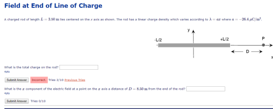 Field at End of Line of Charge A charged rod of length L = 3.50 m lies centered on the x axis as shown. The rod has a linear charge density which varies according to λ = az where a 26.4 pC/m2. LU2 +LU/2 What is the total charge on the rod? 4pts Submit Answer Incorrect. Tries 2/10 Previous Tries What is the z component of the electric field at a point on the z axis a distance of D 8.50 m from the end of the rod? 4pts Submit Answer Tries 0/10