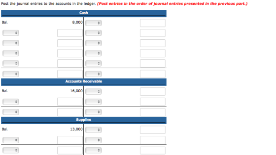 Post the journal entries to the accounts in the ledger. (Post entries in the order of journal entries presented in the previous part.) Cash Bal. 8,000 Accounts Recelvable Bal. 16,000 Supplies Bal. 13,000
