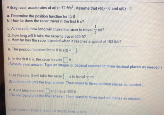 A drag racer accelerates at a(t)= 72 ft/s2. Assume that v(0) = 0 and s(0) = 0. a. Determine the position function for t2 0. b