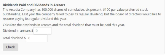 Dividends Paid and Dividends in Arrears The Arcadia Company has 100,000 shares of cumulative, six percent, $100 par value preferred stock outstanding. Last year the company failed to pay its regular dividend, but the board of directors would like to resume paying its regular dividend this year. Calculate the dividends in arrears and the total dividend that must be paid this year. Dividend in arrears 0 Total dividend 0 Check