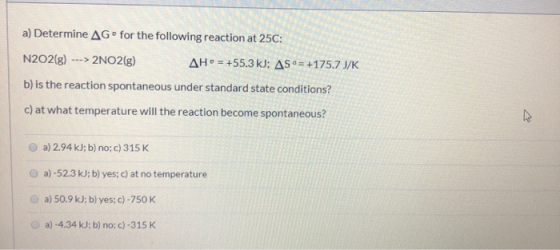 a) Determine AG for the following reaction at 25C: N2O2(g) ---> 2NO2(g) AH = +55.3 kJ; AS = +175.7 J/K b) is the reaction spo