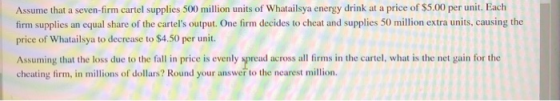Assume that a seven-firm cartel supplies 500 million units of Whatailsya energy drink at a price of $5.00 per unit. Each firm