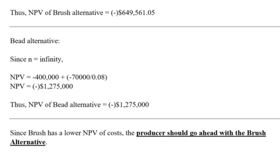 Thus, NPV of Brush alternative = (-)$649,561.05 Bead alternative: Since n-infinity, NPVー-400,000 + (-70000/0.08) NPV ()S1,275,000 Thus, NPV of Bead alternative-()S1,275,000 Since Brush has a lower NPV of costs, the producer should go ahead with the Brush Alternative.