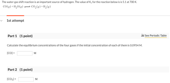 The water-gas shift reaction is an important source of hydrogen. The value of Kc for the reaction below is is 5.1 at 700 K. CO+Hg) Co(8)+H2(8 ﹀ 1st attempt Part 1 (1point) See Periodic Table Calculate t the equilbrium concentrations of the four gasesif the initial concentration of each of them is 00954 M Calculate the equilibrium concentrations of the four gases if the initial concentration of each of them is 0.0954 M. col Part 2 (1 point) CO21