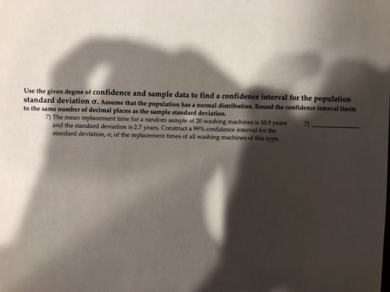 Use the given degree of confidence and sample data to find a confidence interval for the population standard deviation σ. Assume that the population has a nomn to the same number of decimal places as the sample standard deviation. al distribution. Round the confidence interval limits 7) The mean replacement time for a random sample of 20 washing machines is 10.9 years and the standard deviation is 2.7 years. Construct a 99% confidence interval for the standard deviation, o, of the replacement times of all washing machines of this type. 7