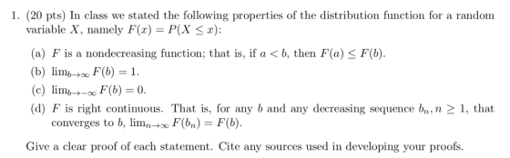 1. (20 pts) In class we stated the following properties of the distribution function for a random variable X, namely F(x) P(X S): (a) F is a nondecreasing function; that is, if a < b, then F(a) < F(b (b) lim F(b) 1. (c) limb→-00F(b)=0. (d) F is right continuous. That is, for any b and any decreasing sequence bn, n-1, that converges to b, limFbn)F(b) Give a clear proof of each statement. Cite any sources used in developing your proofs.