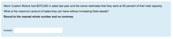 Mann Custom Motors had $375,000 in sales last year and the owner estimates that they were at 90 percent of their total capacity What is the maximum amount of sales they can have without increasing fixed assets? Round to the nearest whole number and no commas. Answer: