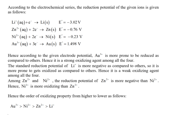 According to the electrochemical series, the reduction potential of the given ions is given as follows Li. (aq)+e- → Li(s) E. =-3.02 V Zn2 (aq)2e - Zn(s) E0.7 V E。=-0.23 V Ni2+ (aq) +2e-→ Ni(s) Au(a)3eAu(s) E 1.498 V Hence according to the given electrode potential, Au is more prone to be reduced as compared to others. Hence it is a strong oxidizing agent among all the four. The standard reduction potential of Li is more negative as compared to others, so it is more prone to gets oxidized as compared to others. Hence it is a weak oxidizing agent among all the four. Among Zn2 and Ni , the reduction potential of Zn2 is more negative than Ni Hence, Ni is more oxidizing than Zn 10 Hence the order of oxidizing property from higher to lower as follows: