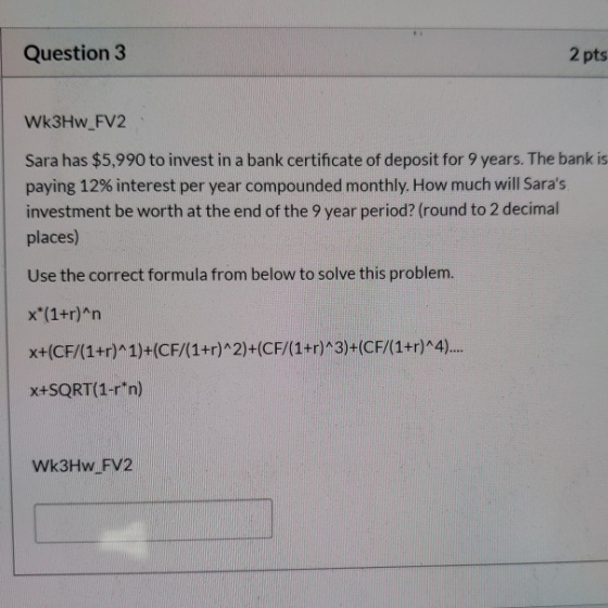 Question 3 2 pts Wk3Hw_FV2 Sara has $5,990 to invest in a bank certificate of deposit for 9 years. The bank is paying 12% int